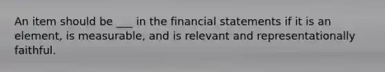 An item should be ___ in the <a href='https://www.questionai.com/knowledge/kFBJaQCz4b-financial-statements' class='anchor-knowledge'>financial statements</a> if it is an element, is measurable, and is relevant and representationally faithful.