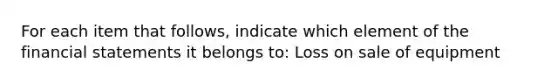 For each item that follows, indicate which element of the financial statements it belongs to: Loss on sale of equipment