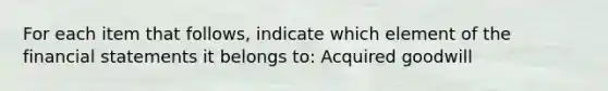 For each item that follows, indicate which element of the financial statements it belongs to: Acquired goodwill