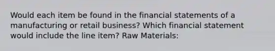 Would each item be found in the financial statements of a manufacturing or retail business? Which financial statement would include the line item? Raw Materials: