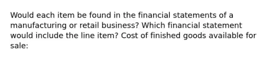 Would each item be found in the financial statements of a manufacturing or retail business? Which financial statement would include the line item? Cost of finished goods available for sale: