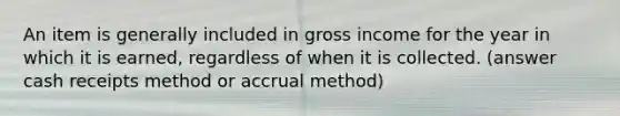 An item is generally included in gross income for the year in which it is earned, regardless of when it is collected. (answer cash receipts method or accrual method)