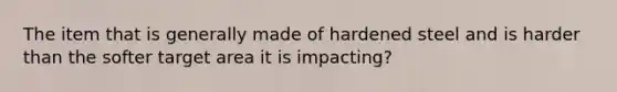 The item that is generally made of hardened steel and is harder than the softer target area it is impacting?