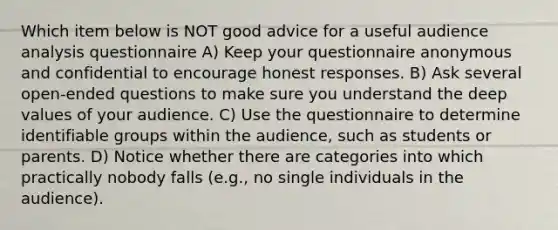 Which item below is NOT good advice for a useful audience analysis questionnaire A) Keep your questionnaire anonymous and confidential to encourage honest responses. B) Ask several open-ended questions to make sure you understand the dee<a href='https://www.questionai.com/knowledge/kGUtKnsFn1-p-value' class='anchor-knowledge'>p value</a>s of your audience. C) Use the questionnaire to determine identifiable groups within the audience, such as students or parents. D) Notice whether there are categories into which practically nobody falls (e.g., no single individuals in the audience).