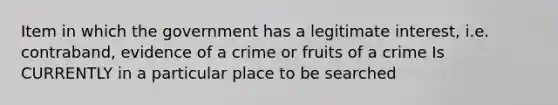 Item in which the government has a legitimate interest, i.e. contraband, evidence of a crime or fruits of a crime Is CURRENTLY in a particular place to be searched