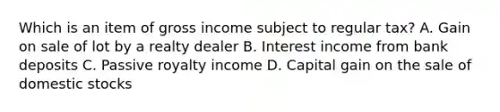 Which is an item of gross income subject to regular tax? A. Gain on sale of lot by a realty dealer B. Interest income from bank deposits C. Passive royalty income D. Capital gain on the sale of domestic stocks