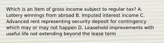 Which is an item of gross income subject to regular tax? A. Lottery winnings from abroad B. Imputed interest income C. Advanced rent representing security deposit for contingency which may or may not happen D. Leasehold improvements with useful life not extending beyond the lease term