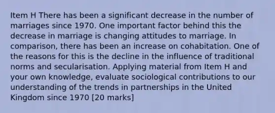 Item H There has been a significant decrease in the number of marriages since 1970. One important factor behind this the decrease in marriage is changing attitudes to marriage. In comparison, there has been an increase on cohabitation. One of the reasons for this is the decline in the influence of traditional norms and secularisation. Applying material from Item H and your own knowledge, evaluate sociological contributions to our understanding of the trends in partnerships in the United Kingdom since 1970 [20 marks]