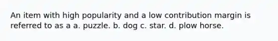 An item with high popularity and a low contribution margin is referred to as a a. puzzle. b. dog c. star. d. plow horse.