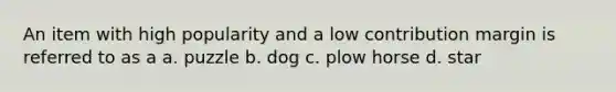 An item with high popularity and a low contribution margin is referred to as a a. puzzle b. dog c. plow horse d. star