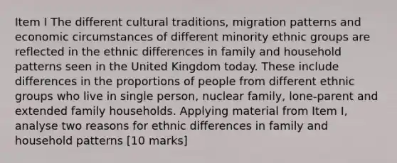 Item I The different cultural traditions, migration patterns and economic circumstances of different minority ethnic groups are reflected in the ethnic differences in family and household patterns seen in the United Kingdom today. These include differences in the proportions of people from different ethnic groups who live in single person, nuclear family, lone-parent and extended family households. Applying material from Item I, analyse two reasons for ethnic differences in family and household patterns [10 marks]