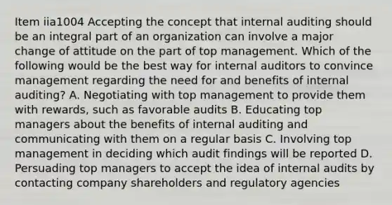 Item iia1004 Accepting the concept that internal auditing should be an integral part of an organization can involve a major change of attitude on the part of top management. Which of the following would be the best way for internal auditors to convince management regarding the need for and benefits of internal auditing? A. Negotiating with top management to provide them with rewards, such as favorable audits B. Educating top managers about the benefits of internal auditing and communicating with them on a regular basis C. Involving top management in deciding which audit findings will be reported D. Persuading top managers to accept the idea of internal audits by contacting company shareholders and regulatory agencies