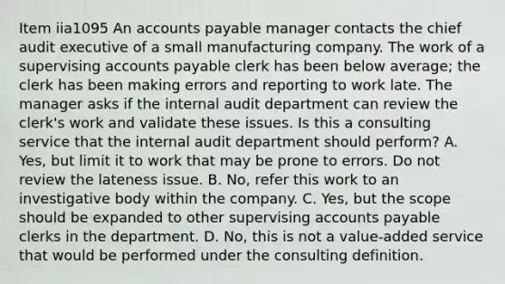 Item iia1095 An accounts payable manager contacts the chief audit executive of a small manufacturing company. The work of a supervising accounts payable clerk has been below average; the clerk has been making errors and reporting to work late. The manager asks if the internal audit department can review the clerk's work and validate these issues. Is this a consulting service that the internal audit department should perform? A. Yes, but limit it to work that may be prone to errors. Do not review the lateness issue. B. No, refer this work to an investigative body within the company. C. Yes, but the scope should be expanded to other supervising accounts payable clerks in the department. D. No, this is not a value-added service that would be performed under the consulting definition.