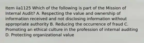 Item iia1125 Which of the following is part of the Mission of Internal Audit? A. Respecting the value and ownership of information received and not disclosing information without appropriate authority B. Reducing the occurrence of fraud C. Promoting an ethical culture in the profession of internal auditing D. Protecting organizational value