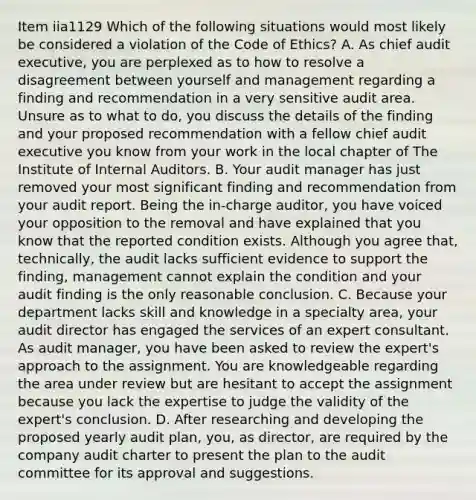 Item iia1129 Which of the following situations would most likely be considered a violation of the Code of Ethics? A. As chief audit executive, you are perplexed as to how to resolve a disagreement between yourself and management regarding a finding and recommendation in a very sensitive audit area. Unsure as to what to do, you discuss the details of the finding and your proposed recommendation with a fellow chief audit executive you know from your work in the local chapter of The Institute of Internal Auditors. B. Your audit manager has just removed your most significant finding and recommendation from your audit report. Being the in-charge auditor, you have voiced your opposition to the removal and have explained that you know that the reported condition exists. Although you agree that, technically, the audit lacks sufficient evidence to support the finding, management cannot explain the condition and your audit finding is the only reasonable conclusion. C. Because your department lacks skill and knowledge in a specialty area, your audit director has engaged the services of an expert consultant. As audit manager, you have been asked to review the expert's approach to the assignment. You are knowledgeable regarding the area under review but are hesitant to accept the assignment because you lack the expertise to judge the validity of the expert's conclusion. D. After researching and developing the proposed yearly audit plan, you, as director, are required by the company audit charter to present the plan to the audit committee for its approval and suggestions.