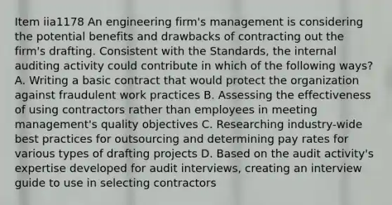 Item iia1178 An engineering firm's management is considering the potential benefits and drawbacks of contracting out the firm's drafting. Consistent with the Standards, the internal auditing activity could contribute in which of the following ways? A. Writing a basic contract that would protect the organization against fraudulent work practices B. Assessing the effectiveness of using contractors rather than employees in meeting management's quality objectives C. Researching industry-wide best practices for outsourcing and determining pay rates for various types of drafting projects D. Based on the audit activity's expertise developed for audit interviews, creating an interview guide to use in selecting contractors