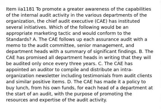 Item iia1181 To promote a greater awareness of the capabilities of the internal audit activity in the various departments of the organization, the chief audit executive (CAE) has instituted several initiatives. Which of the following would be an appropriate marketing tactic and would conform to the Standards? A. The CAE follows up each assurance audit with a memo to the audit committee, senior management, and department heads with a summary of significant findings. B. The CAE has promised all department heads in writing that they will be audited only once every three years. C. The CAE has appointed an auditor to compile and distribute an intra-organization newsletter including testimonials from audit clients and similar positive items. D. The CAE has made it a policy to buy lunch, from his own funds, for each head of a department at the start of an audit, with the purpose of promoting the resources and expertise of the audit activity.