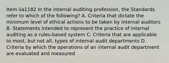 Item iia1182 In the internal auditing profession, the Standards refer to which of the following? A. Criteria that dictate the minimum level of ethical actions to be taken by internal auditors B. Statements intended to represent the practice of internal auditing as a rules-based system C. Criteria that are applicable to most, but not all, types of internal audit departments D. Criteria by which the operations of an internal audit department are evaluated and measured