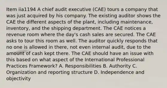 Item iia1194 A chief audit executive (CAE) tours a company that was just acquired by his company. The existing auditor shows the CAE the different aspects of the plant, including maintenance, inventory, and the shipping department. The CAE notices a revenue room where the day's cash sales are secured. The CAE asks to tour this room as well. The auditor quickly responds that no one is allowed in there, not even internal audit, due to the amount of cash kept there. The CAE should have an issue with this based on what aspect of the International Professional Practices Framework? A. Responsibilities B. Authority C. Organization and reporting structure D. Independence and objectivity