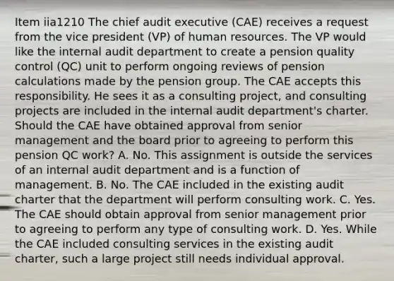 Item iia1210 The chief audit executive (CAE) receives a request from the vice president (VP) of human resources. The VP would like the internal audit department to create a pension quality control (QC) unit to perform ongoing reviews of pension calculations made by the pension group. The CAE accepts this responsibility. He sees it as a consulting project, and consulting projects are included in the internal audit department's charter. Should the CAE have obtained approval from senior management and the board prior to agreeing to perform this pension QC work? A. No. This assignment is outside the services of an internal audit department and is a function of management. B. No. The CAE included in the existing audit charter that the department will perform consulting work. C. Yes. The CAE should obtain approval from senior management prior to agreeing to perform any type of consulting work. D. Yes. While the CAE included consulting services in the existing audit charter, such a large project still needs individual approval.