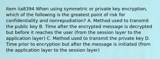 Item iia8394 When using symmetric or private key encryption, which of the following is the greatest point of risk for confidentiality and nonrepudiation? A. Method used to transmit the public key B. Time after the encrypted message is decrypted but before it reaches the user (from the session layer to the application layer) C. Method used to transmit the private key D. Time prior to encryption but after the message is initiated (from the application layer to the session layer)