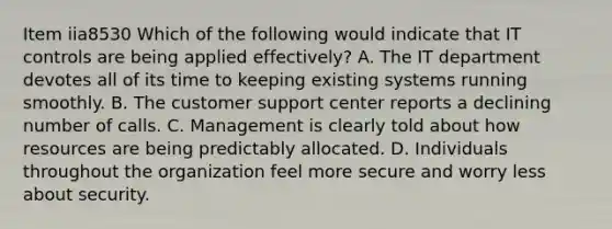 Item iia8530 Which of the following would indicate that IT controls are being applied effectively? A. The IT department devotes all of its time to keeping existing systems running smoothly. B. The customer support center reports a declining number of calls. C. Management is clearly told about how resources are being predictably allocated. D. Individuals throughout the organization feel more secure and worry less about security.