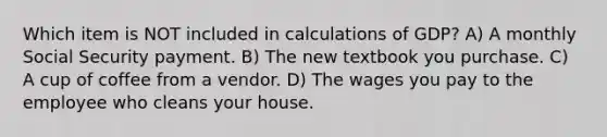 Which item is NOT included in calculations of GDP? A) A monthly Social Security payment. B) The new textbook you purchase. C) A cup of coffee from a vendor. D) The wages you pay to the employee who cleans your house.