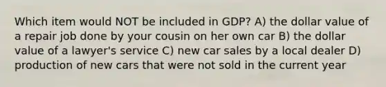 Which item would NOT be included in GDP? A) the dollar value of a repair job done by your cousin on her own car B) the dollar value of a lawyer's service C) new car sales by a local dealer D) production of new cars that were not sold in the current year