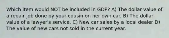 Which item would NOT be included in GDP? A) The dollar value of a repair job done by your cousin on her own car. B) The dollar value of a lawyer's service. C) New car sales by a local dealer D) The value of new cars not sold in the current year.