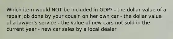 Which item would NOT be included in GDP? - the dollar value of a repair job done by your cousin on her own car - the dollar value of a lawyer's service - the value of new cars not sold in the current year - new car sales by a local dealer