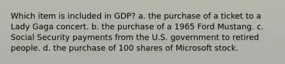 Which item is included in GDP? a. the purchase of a ticket to a Lady Gaga concert. b. the purchase of a 1965 Ford Mustang. c. Social Security payments from the U.S. government to retired people. d. the purchase of 100 shares of Microsoft stock.