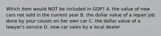 Which item would NOT be included in GDP? A. the value of new cars not sold in the current year B. the dollar value of a repair job done by your cousin on her own car C. the dollar value of a lawyer's service D. new car sales by a local dealer