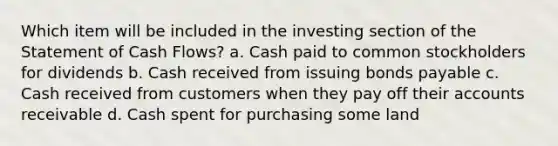 Which item will be included in the investing section of the Statement of Cash Flows? a. Cash paid to common stockholders for dividends b. Cash received from issuing bonds payable c. Cash received from customers when they pay off their accounts receivable d. Cash spent for purchasing some land