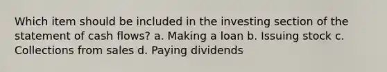 Which item should be included in the investing section of the statement of cash flows? a. Making a loan b. Issuing stock c. Collections from sales d. Paying dividends