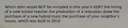 Which item would NOT be included in this year's GDP? the hiring of a new school teacher the production of a television show the purchase of a new hybrid truck the purchase of your neighbor's house, which was built in 2010