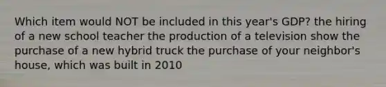 Which item would NOT be included in this year's GDP? the hiring of a new school teacher the production of a television show the purchase of a new hybrid truck the purchase of your neighbor's house, which was built in 2010