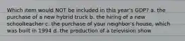Which item would NOT be included in this year's GDP? a. the purchase of a new hybrid truck b. the hiring of a new schoolteacher c. the purchase of your neighbor's house, which was built in 1994 d. the production of a television show