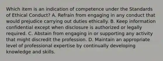 Which item is an indication of competence under the Standards of Ethical​ Conduct? A. Refrain from engaging in any conduct that would prejudice carrying out duties ethically. B. Keep information confidential except when disclosure is authorized or legally required. C. Abstain from engaging in or supporting any activity that might discredit the profession. D. Maintain an appropriate level of professional expertise by continually developing knowledge and skills.