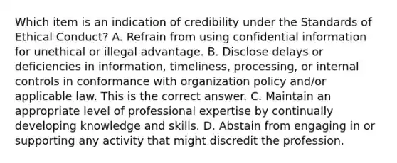 Which item is an indication of credibility under the Standards of Ethical​ Conduct? A. Refrain from using confidential information for unethical or illegal advantage. B. Disclose delays or deficiencies in​ information, timeliness,​ processing, or internal controls in conformance with organization policy​ and/or applicable law. This is the correct answer. C. Maintain an appropriate level of professional expertise by continually developing knowledge and skills. D. Abstain from engaging in or supporting any activity that might discredit the profession.