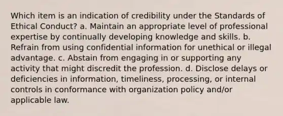 Which item is an indication of credibility under the Standards of Ethical Conduct? a. Maintain an appropriate level of professional expertise by continually developing knowledge and skills. b. Refrain from using confidential information for unethical or illegal advantage. c. Abstain from engaging in or supporting any activity that might discredit the profession. d. Disclose delays or deficiencies in information, timeliness, processing, or internal controls in conformance with organization policy and/or applicable law.