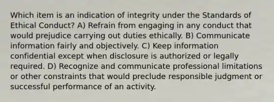 Which item is an indication of integrity under the Standards of Ethical Conduct? A) Refrain from engaging in any conduct that would prejudice carrying out duties ethically. B) Communicate information fairly and objectively. C) Keep information confidential except when disclosure is authorized or legally required. D) Recognize and communicate professional limitations or other constraints that would preclude responsible judgment or successful performance of an activity.