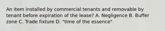 An item installed by commercial tenants and removable by tenant before expiration of the lease? A. Negligence B. Buffer zone C. Trade fixture D. "time of the essence"