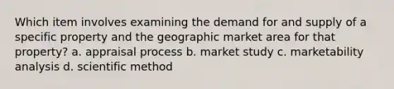 Which item involves examining the demand for and supply of a specific property and the geographic market area for that property? a. appraisal process b. market study c. marketability analysis d. scientific method