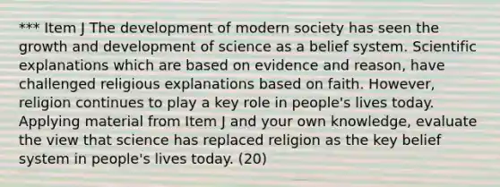 *** Item J The development of modern society has seen the growth and development of science as a belief system. Scientific explanations which are based on evidence and reason, have challenged religious explanations based on faith. However, religion continues to play a key role in people's lives today. Applying material from Item J and your own knowledge, evaluate the view that science has replaced religion as the key belief system in people's lives today. (20)