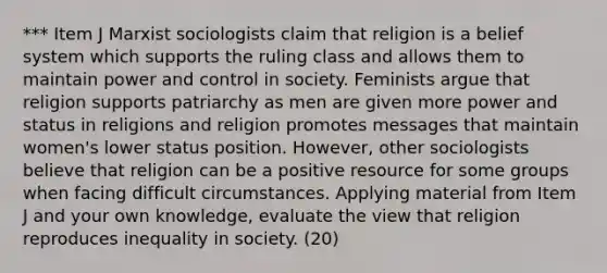 *** Item J Marxist sociologists claim that religion is a belief system which supports the ruling class and allows them to maintain power and control in society. Feminists argue that religion supports patriarchy as men are given more power and status in religions and religion promotes messages that maintain women's lower status position. However, other sociologists believe that religion can be a positive resource for some groups when facing difficult circumstances. Applying material from Item J and your own knowledge, evaluate the view that religion reproduces inequality in society. (20)