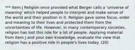 *** Item J Religion once provided what Berger calls a 'universe of meaning' which helped people to interpret and make sense of the world and their position in it. Religion gave some focus, order and meaning to their lives and protected them from the uncertainties of life. However, in many contemporary societies, religion has lost this role for a lot of people. Applying material from Item J and your own knowledge, evaluate the view that religion has a positive role in people's lives today. (20)