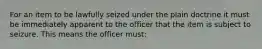 For an item to be lawfully seized under the plain doctrine it must be immediately apparent to the officer that the item is subject to seizure. This means the officer must: