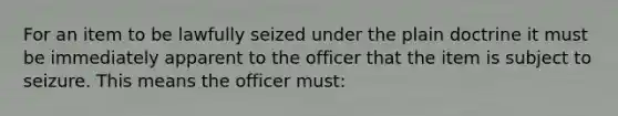 For an item to be lawfully seized under the plain doctrine it must be immediately apparent to the officer that the item is subject to seizure. This means the officer must: