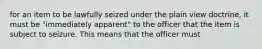 for an item to be lawfully seized under the plain view doctrine, it must be "immediately apparent" to the officer that the item is subject to seizure. This means that the officer must