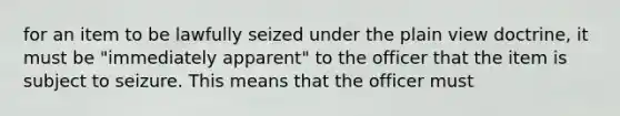 for an item to be lawfully seized under the plain view doctrine, it must be "immediately apparent" to the officer that the item is subject to seizure. This means that the officer must